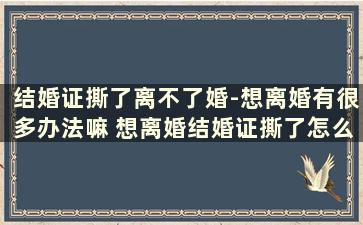 结婚证撕了离不了婚-想离婚有很多办法嘛 想离婚结婚证撕了怎么办